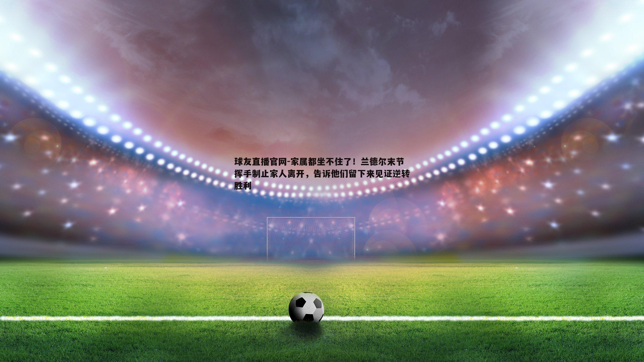 家属都坐不住了!兰德尔末节挥手制止家人离开,告诉他们留下来见证逆转胜利