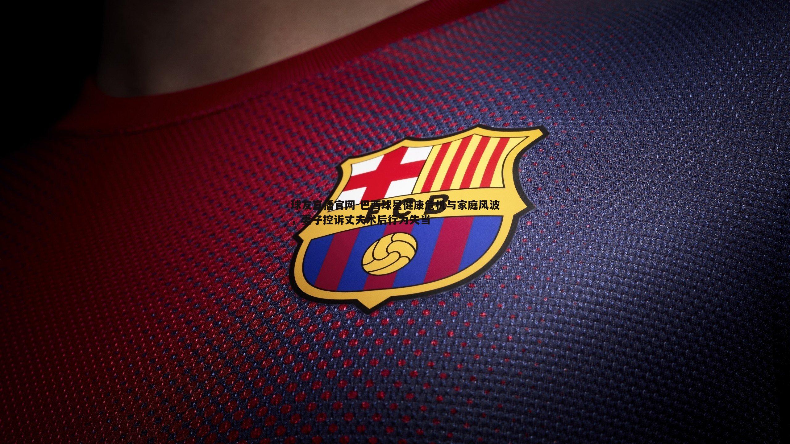 巴西球星健康危机与家庭风波，妻子控诉丈夫术后行为失当